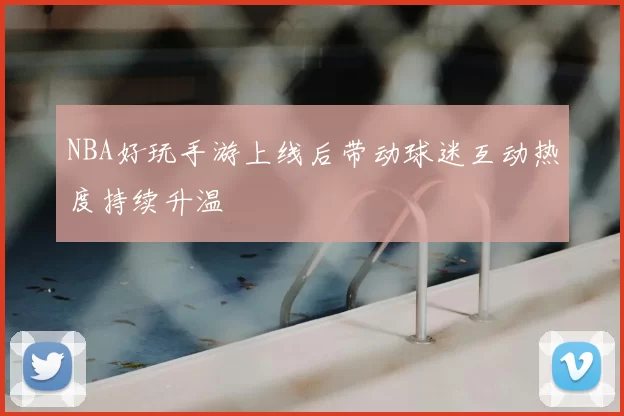 NBA好玩手游上线后带动球迷互动热度持续升温