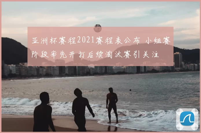 亚洲杯赛程2021赛程表公布 小组赛阶段率先开打后续淘汰赛引关注