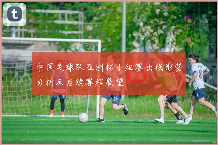 中国足球队亚洲杯小组赛出线形势分析及后续赛程展望