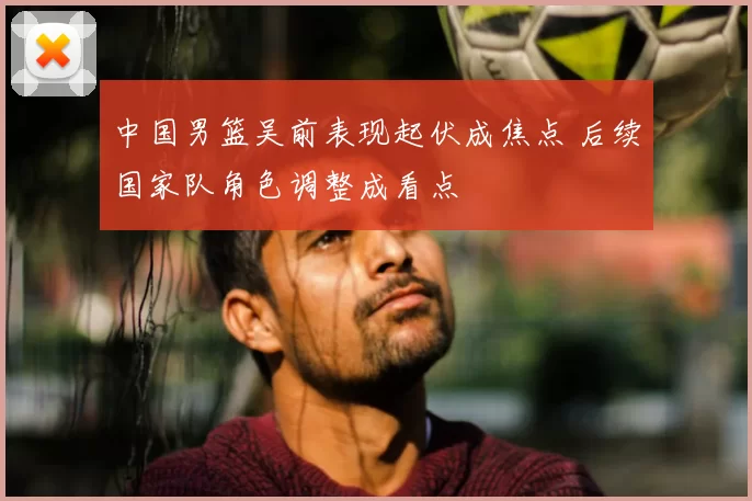 中国男篮吴前表现起伏成焦点 后续国家队角色调整成看点