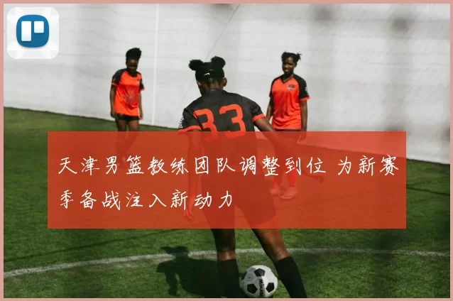 天津男篮教练团队调整到位 为新赛季备战注入新动力