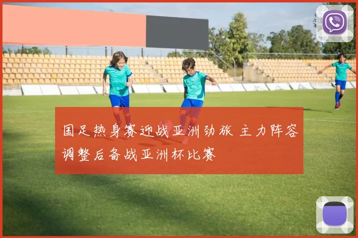 国足热身赛迎战亚洲劲旅 主力阵容调整后备战亚洲杯比赛