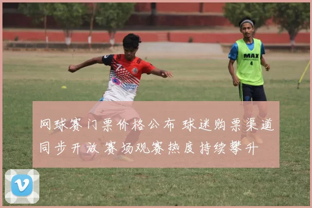 网球赛门票价格公布 球迷购票渠道同步开放 赛场观赛热度持续攀升