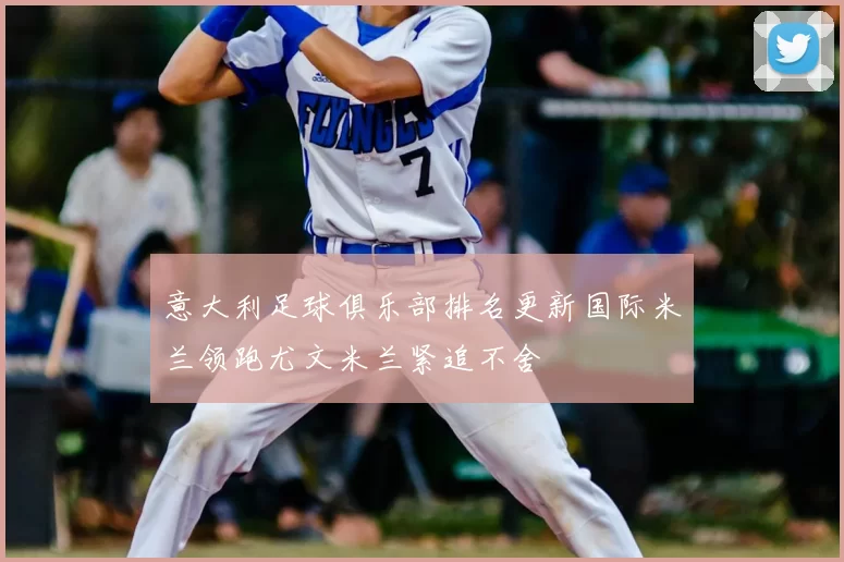 意大利足球俱乐部排名更新国际米兰领跑尤文米兰紧追不舍