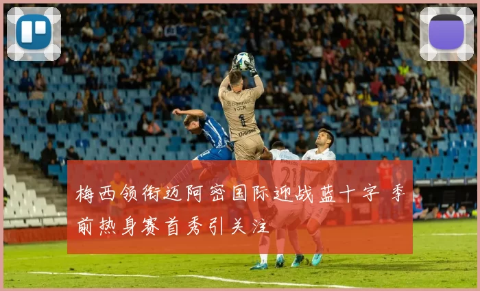 梅西领衔迈阿密国际迎战蓝十字 季前热身赛首秀引关注