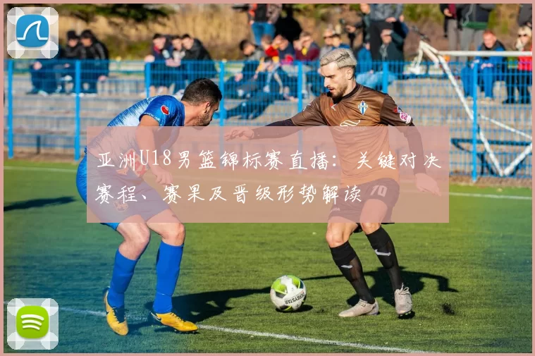 亚洲U18男篮锦标赛直播:关键对决赛程、赛果及晋级形势解读