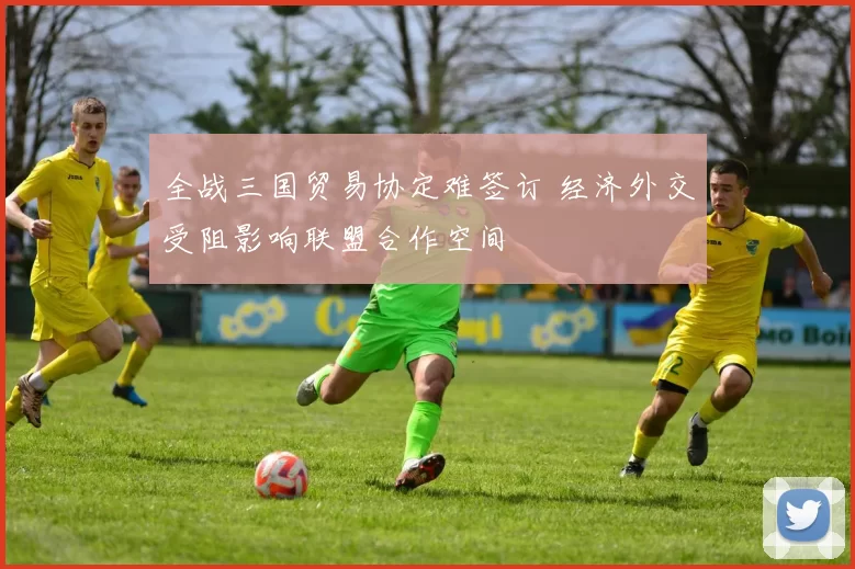 全战三国贸易协定难签订 经济外交受阻影响联盟合作空间