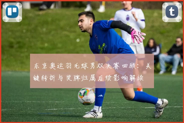 东京奥运羽毛球男双决赛回顾：关键转折与奖牌归属后续影响解读
