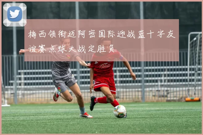 梅西领衔迈阿密国际迎战蓝十字友谊赛点球大战定胜负