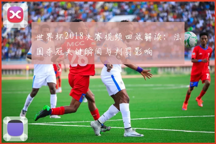 世界杯2018决赛视频回放解读：法国夺冠关键瞬间与判罚影响