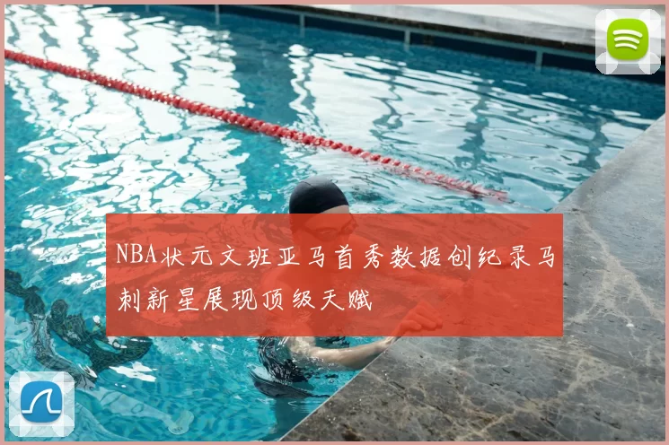 NBA状元文班亚马首秀数据创纪录马刺新星展现顶级天赋