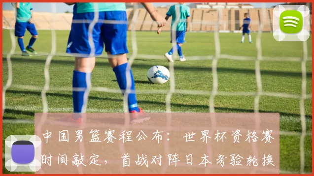 中国男篮赛程公布:世界杯资格赛时间敲定,首战对阵日本考验轮换与备战安排