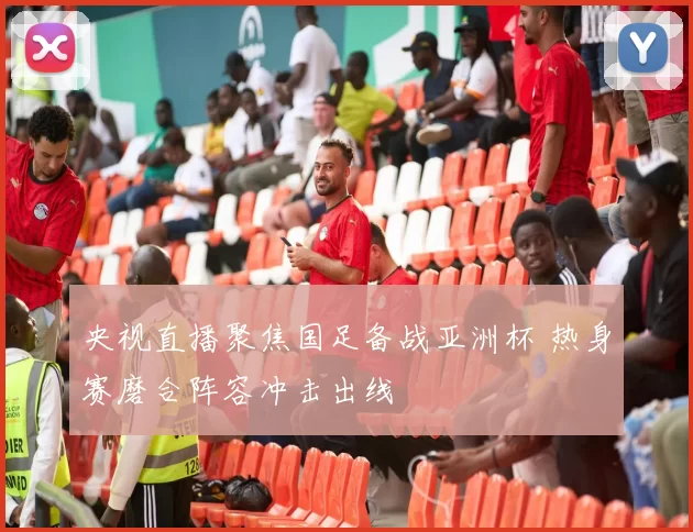 央视直播聚焦国足备战亚洲杯 热身赛磨合阵容冲击出线