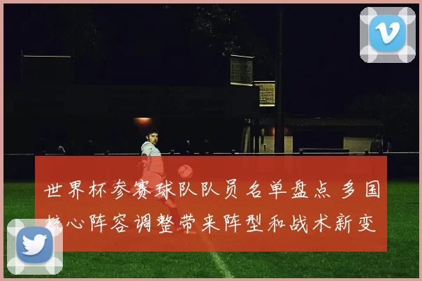 世界杯参赛球队队员名单盘点 多国核心阵容调整带来阵型和战术新变化