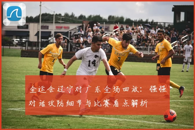 全运会辽宁对广东全场回放：强强对话攻防细节与比赛看点解析