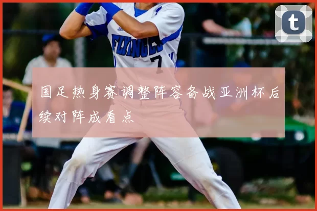 国足热身赛调整阵容备战亚洲杯后续对阵成看点