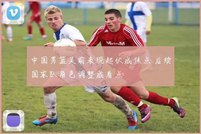 中国男篮吴前表现起伏成焦点 后续国家队角色调整成看点