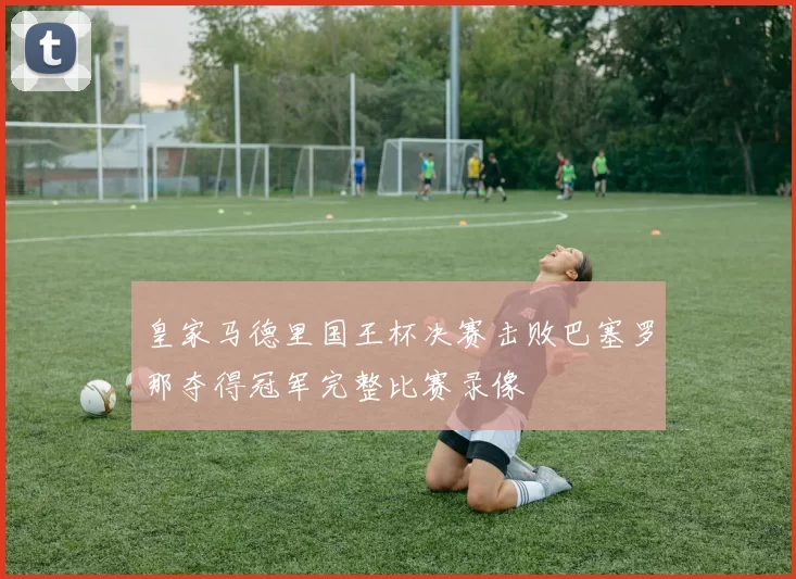 皇家马德里国王杯决赛击败巴塞罗那夺得冠军完整比赛录像