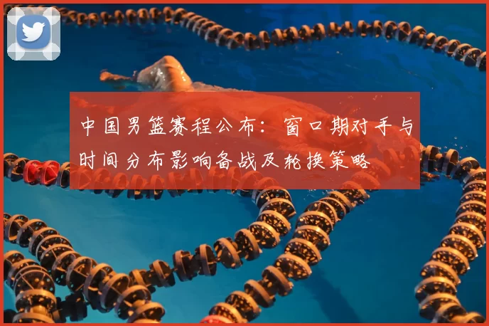 中国男篮赛程公布:窗口期对手与时间分布影响备战及轮换策略