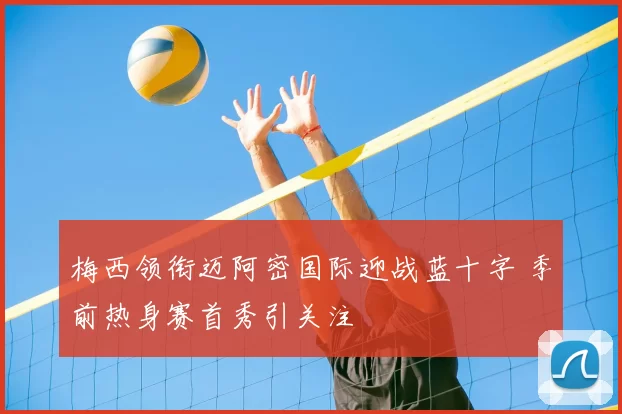 梅西领衔迈阿密国际迎战蓝十字 季前热身赛首秀引关注