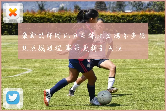 最新的即时比分足球比分揭示多场焦点战进程 赛果更新引关注