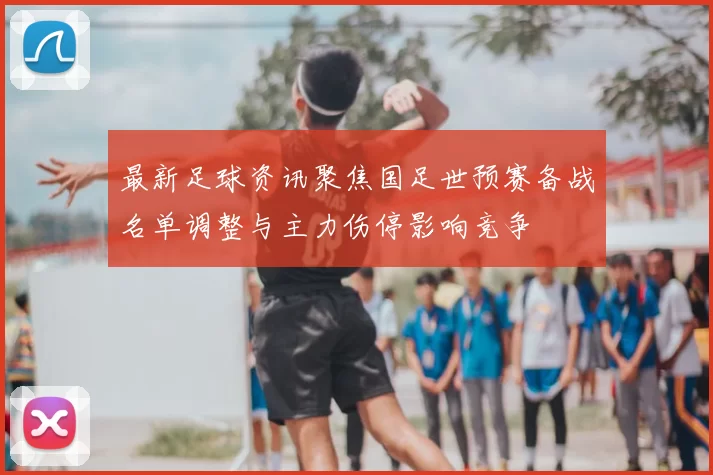 最新足球资讯聚焦国足世预赛备战名单调整与主力伤停影响竞争