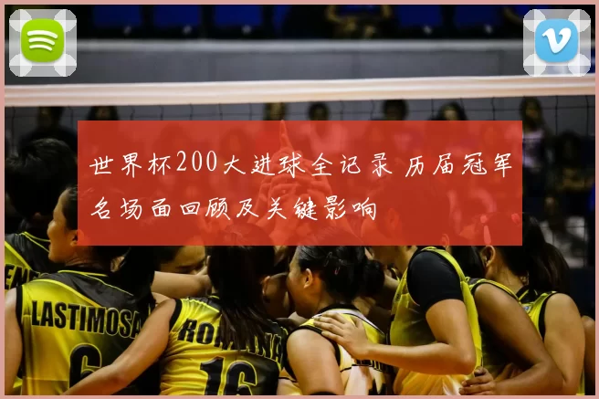 世界杯200大进球全记录 历届冠军名场面回顾及关键影响