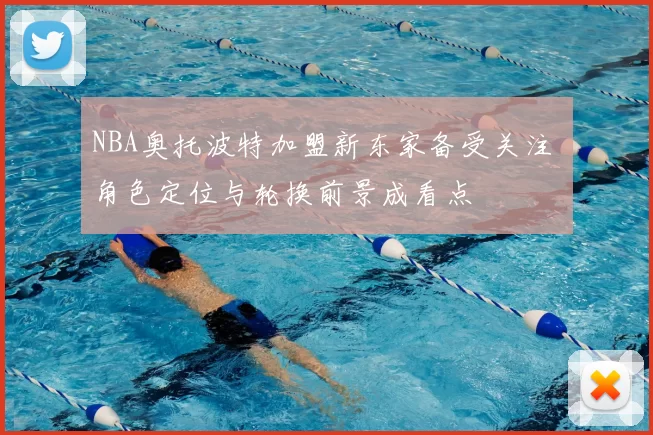 NBA奥托波特加盟新东家备受关注 角色定位与轮换前景成看点