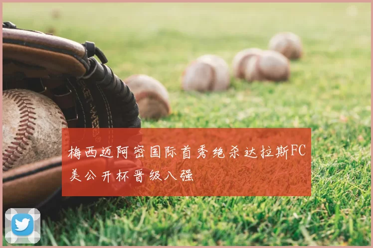 梅西迈阿密国际首秀绝杀达拉斯FC美公开杯晋级八强