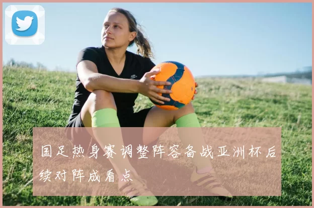 国足热身赛调整阵容备战亚洲杯后续对阵成看点